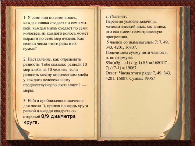 1. Решение: Переведя условие задачи на математический язык, мы видим, что она имеет геометрическую прогрессию. 5 членов со знаменателем 7: 7, 49, 343, 4201, 16807. Подсчитаем сумму пяти членов г. п. по формуле: S5=(a5g – a1) / (g-1) S5 =(16807·7 – 7) / (7-1) = 19067 Ответ: Числа этого ряда: 7, 49, 343, 4201, 16807. Сумма: 19067 1. У семи лиц по семи кошек, каждая кошка съедает по семи мы шей, каждая мышь съедает по семи колосьев, из каждого колоса может вырасти по семь мер ячменя. Как велики числа этого ряда и их сумма? 2. Наставление, как определять разности. Тебе сказано: раздели 10 мер хлеба на 10 человек, если разность между количеством хлеба у каждого человека и ему предшествующего составляет 1 — меры. 3. Найти приближенное значение для числа π, приняв площадь круга равной площади квадрата со стороной 8/9 диаметра круга.