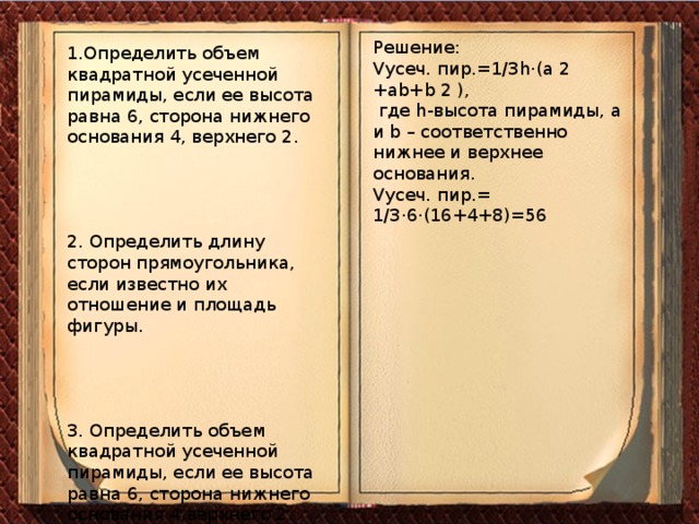 Решение: Vусеч. пир.=1/3h·(a 2 +ab+b 2 ), где h-высота пирамиды, a и b – соответственно нижнее и верхнее основания. Vусеч. пир.= 1/3·6·(16+4+8)=56 1.Определить объем квадратной усеченной пирамиды, если ее высота равна 6, сторона нижнего основания 4, верхнего 2. 2. Определить длину сторон прямоугольника, если известно их отношение и площадь фигуры. 3. Определить объем квадратной усеченной пирамиды, если ее высота равна 6, сторона нижнего основания 4,верхнего 2.