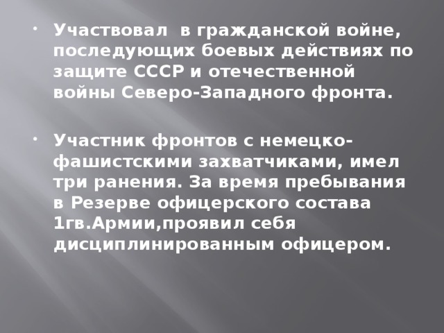 Участвовал в гражданской войне, последующих боевых действиях по защите СССР и отечественной войны Северо-Западного фронта. Участник фронтов с немецко-фашистскими захватчиками, имел три ранения. За время пребывания в Резерве офицерского состава 1гв.Армии,проявил себя дисциплинированным офицером. 