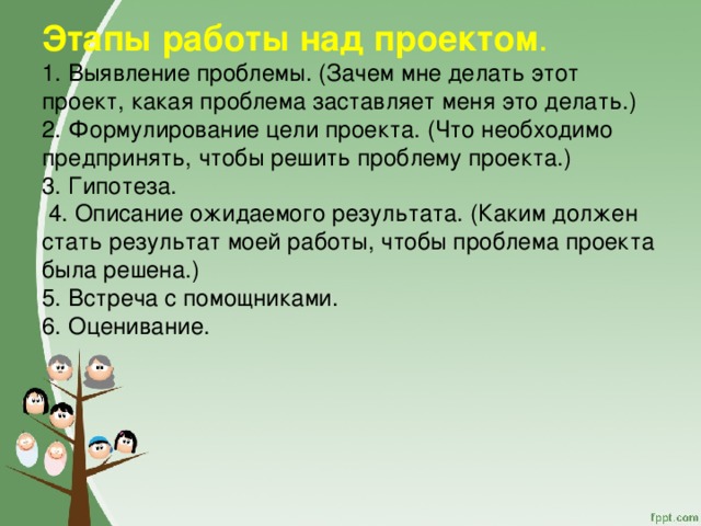           Этапы работы над проектом .  1. Выявление проблемы. (Зачем мне делать этот проект, какая проблема заставляет меня это делать.)  2. Формулирование цели проекта. (Что необходимо предпринять, чтобы решить проблему проекта.)  3. Гипотеза.  4. Описание ожидаемого результата. (Каким должен стать результат моей работы, чтобы проблема проекта была решена.)  5. Встреча с помощниками.  6. Оценивание.    