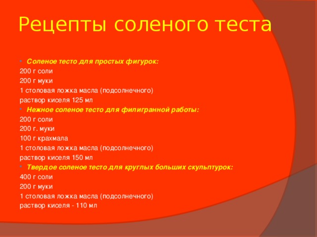 Рецепты соленого теста Соленое тесто для простых фигурок: 200 г соли 200 г муки 1 столовая ложка масла (подсолнечного) раствор киселя 125 мл Нежное соленое тесто для филигранной работы: 200 г соли 200 г. муки 100 г крахмала 1 столовая ложка масла (подсолнечного) раствор киселя 150 мл Твердое соленое тесто для круглых больших скульптурок: 400 г соли 200 г муки 1 столовая ложка масла (подсолнечного) раствор киселя - 110 мл 