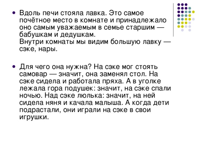 Вдоль печи стояла лавка. Это самое почётное место в комнате и принадлежало оно самым уважаемым в семье старшим — бабушкам и дедушкам.  Внутри комнаты мы видим большую лавку — сэке, нары.   Для чего она нужна? На сэке мог стоять самовар — значит, она заменял стол. На сэке сидела и работала пряха. А в уголке лежала гора подушек: значит, на сэке спали ночью. Над сэке люлька: значит, на ней сидела няня и качала малыша. А когда дети подрастали, они играли на сэке в свои игрушки.