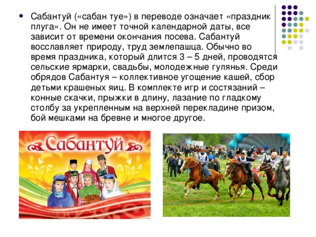 Сабантуй («сабан туе») в переводе означает «праздник плуга». Он не имеет точной календарной даты, все зависит от времени окончания посева. Сабантуй восславляет природу, труд землепашца. Обычно во время праздника, который длится 3 – 5 дней, проводятся сельские ярмарки, свадьбы, молодежные гулянья. Среди обрядов Сабантуя – коллективное угощение кашей, сбор детьми крашеных яиц. В комплекте игр и состязаний – конные скачки, прыжки в длину, лазание по гладкому столбу за укрепленным на верхней перекладине призом, бой мешками на бревне и многое другое.