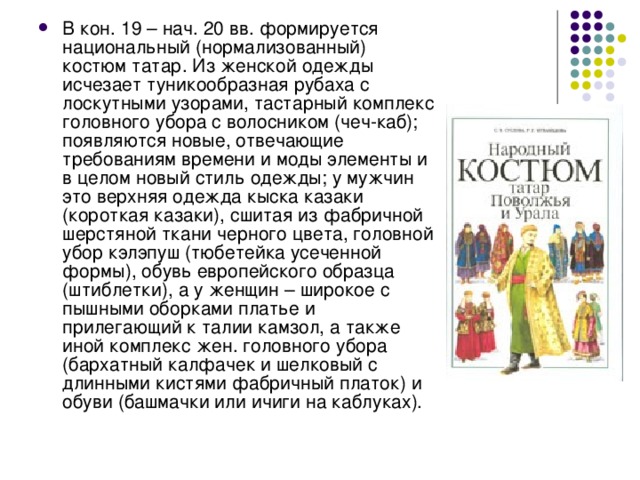 В кон. 19 – нач. 20 вв. формируется национальный (нормализованный) костюм татар. Из женской одежды исчезает туникообразная рубаха с лоскутными узорами, тастарный комплекс головного убора с волосником (чеч-каб); появляются новые, отвечающие требованиям времени и моды элементы и в целом новый стиль одежды; у мужчин это верхняя одежда кыска казаки (короткая казаки), сшитая из фабричной шерстяной ткани черного цвета, головной убор кэлэпуш (тюбетейка усеченной формы), обувь европейского образца (штиблетки), а у женщин – широкое с пышными оборками платье и прилегающий к талии камзол, а также иной комплекс жен. головного убора (бархатный калфачек и шелковый с длинными кистями фабричный платок) и обуви (башмачки или ичиги на каблуках).