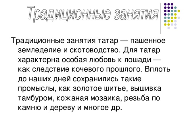 Традиционные занятия татар — пашенное земледелие и скотоводство. Для татар характерна особая любовь к лошади — как следствие кочевого прошлого. Вплоть до наших дней сохранились такие промыслы, как золотое шитье, вышивка тамбуром, кожаная мозаика, резьба по камню и дереву и многое др.