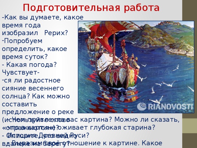 Подготовительная работа -Как вы думаете, какое время года   изобразил   Рерих? Попробуем определить, какое время суток?  - Какая погода? Чувствует- ся ли радостное сияние весеннего солнца? Как можно составить предложение о реке (используйте слово «отражаются»)?  - Опишите, что видно вдалеке на берегу?    - Чем привлекла вас картина? Можно ли сказать, что в картине оживает глубокая старина? История Древней Руси?  - Выразим своё отношение к картине. Какое настроение вызвала работа художника? О чём заставила задуматься?