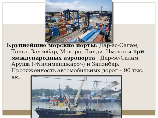   Крупнейшие морские порты : Дар-эс-Салам, Танга, Занзибар, Мтвара, Линди. Имеются  три международных аэропорта  : Дар-эс-Салам, Аруша («Килиманджаро») и Занзибар. Протяженность автомобильных дорог – 90 тыс. км. 