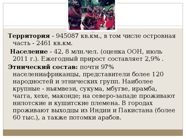 Территория  - 945087 кв.км., в том числе островная часть - 2461 кв.км.   Население  - 42, 8 млн.чел. (оценка ООН, июль 2011 г.). Ежегодный прирост составляет 2,9% . Этнический состав:  почти 97% населениафриканцы, представители более 120 народностей и этнических групп. Наиболее крупные - ньямвези, сукума, мбугве, ирамба, чагга, хехе, маконде; на северо-западе проживают нилотские и кушитские племена. В городах проживают выходцы из Индии и Пакистана (более 60 тыс.), а также потомки арабов. 