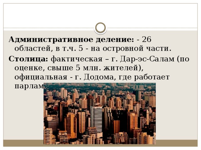 Административное деление:  - 26 областей, в т.ч. 5 - на островной части. Столица:  фактическая – г. Дар-эс-Салам (по оценке, свыше 5 млн. жителей), официальная - г. Додома, где работает парламент страны. 