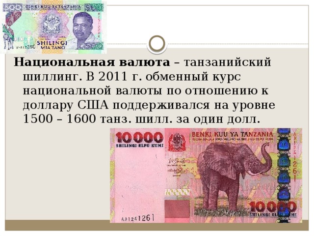 Национальная валюта  – танзанийский шиллинг. В 2011 г. обменный курс национальной валюты по отношению к доллару США поддерживался на уровне 1500 – 1600 танз. шилл. за один долл. 