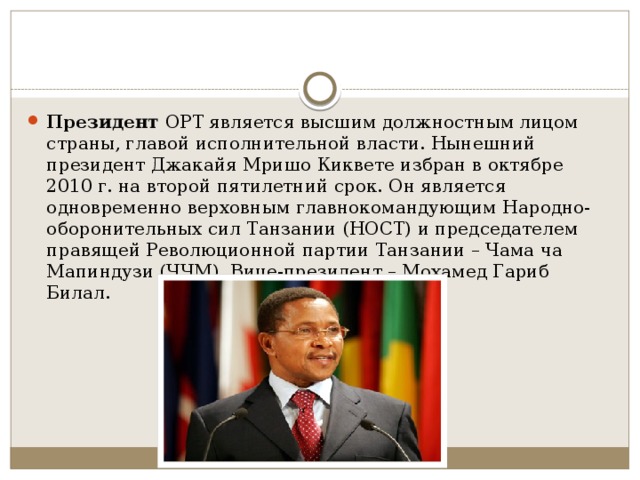 Президент ОРТ является высшим должностным лицом страны, главой исполнительной власти. Нынешний президент Джакайя Мришо Киквете избран в октябре 2010 г. на второй пятилетний срок. Он является одновременно верховным главнокомандующим Народно-оборонительных сил Танзании (НОСТ) и председателем правящей Революционной партии Танзании – Чама ча Мапиндузи (ЧЧМ). Вице-президент – Мохамед Гариб Билал. 
