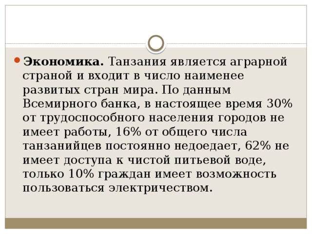 Экономика.  Танзания является аграрной страной и входит в число наименее развитых стран мира. По данным Всемирного банка, в настоящее время 30% от трудоспособного населения городов не имеет работы, 16% от общего числа танзанийцев постоянно недоедает, 62% не имеет доступа к чистой питьевой воде, только 10% граждан имеет возможность пользоваться электричеством. 