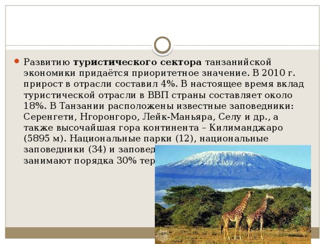 Развитию  туристического сектора  танзанийской экономики придаётся приоритетное значение. В 2010 г. прирост в отрасли составил 4%. В настоящее время вклад туристической отрасли в ВВП страны составляет около 18%. В Танзании расположены известные заповедники: Серенгети, Нгоронгоро, Лейк-Маньяра, Селу и др., а также высочайшая гора континента – Килиманджаро (5895 м). Национальные парки (12), национальные заповедники (34) и заповедные зоны (38) в совокупности занимают порядка 30% территории Танзании. 