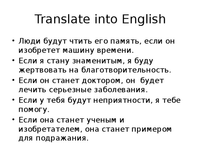Translate into English Люди будут чтить его память, если он изобретет машину времени. Если я стану знаменитым, я буду жертвовать на благотворительность. Если он станет доктором, он будет лечить серьезные заболевания. Если у тебя будут неприятности, я тебе помогу. Если она станет ученым и изобретателем, она станет примером для подражания. 
