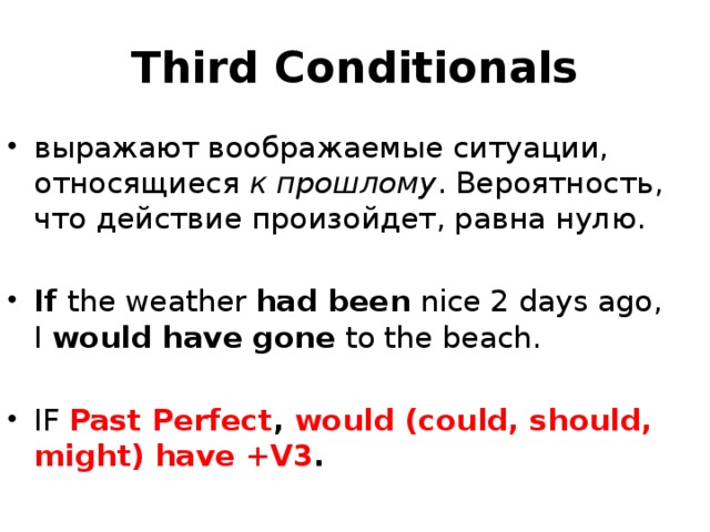 Third Conditionals выражают воображаемые ситуации, относящиеся  к прошлому . Вероятность, что действие произойдет, равна нулю. If  the weather  had been  nice 2 days ago, I  would have gone  to the beach. IF Past Perfect , would (could, should, might) have +V3 . 