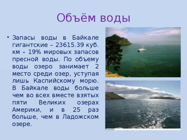 Объём воды Запасы воды в Байкале гигантские – 23615.39 куб. км – 19% мировых запасов пресной воды. По объему воды озеро занимает 2 место среди озер, уступая лишь Каспийскому морю. В Байкале воды больше чем во всех вместе взятых пяти Великих озерах Америки, и в 25 раз больше, чем в Ладожском озере. 