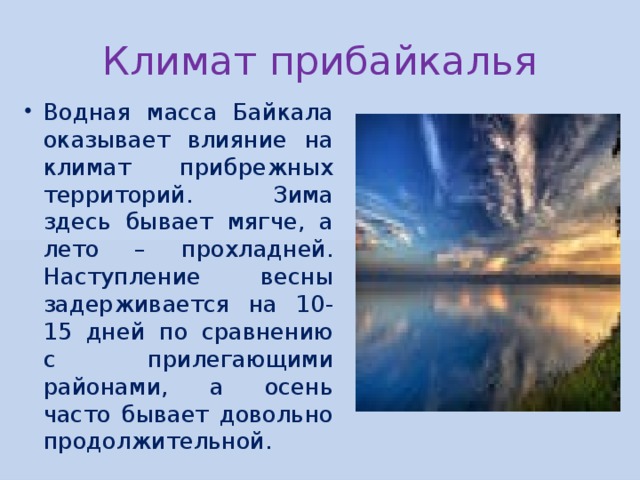 Климат прибайкалья Водная масса Байкала оказывает влияние на климат прибрежных территорий. Зима здесь бывает мягче, а лето – прохладней. Наступление весны задерживается на 10-15 дней по сравнению с прилегающими районами, а осень часто бывает довольно продолжительной. 