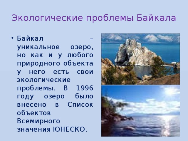 Экологические проблемы Байкала Байкал – уникальное озеро, но как и у любого природного объекта у него есть свои экологические проблемы. В 1996 году озеро было внесено в Список объектов Всемирного значения ЮНЕСКО. 