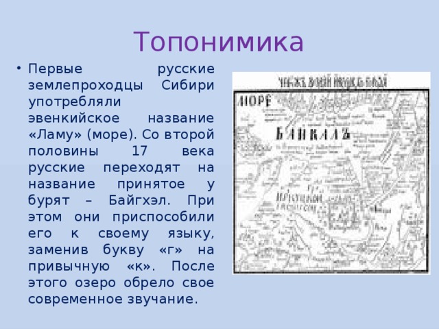 Топонимика Первые русские землепроходцы Сибири употребляли эвенкийское название «Ламу» (море). Со второй половины 17 века русские переходят на название принятое у бурят – Байгхэл. При этом они приспособили его к своему языку, заменив букву «г» на привычную «к». После этого озеро обрело свое современное звучание. 