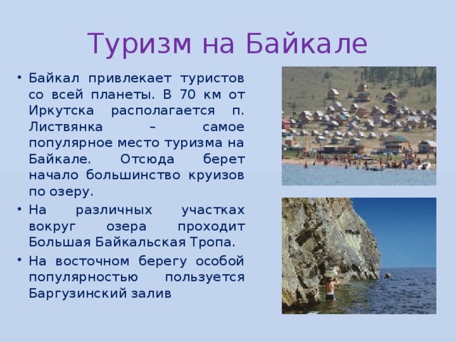 Туризм на Байкале Байкал привлекает туристов со всей планеты. В 70 км от Иркутска располагается п. Листвянка – самое популярное место туризма на Байкале. Отсюда берет начало большинство круизов по озеру. На различных участках вокруг озера проходит Большая Байкальская Тропа. На восточном берегу особой популярностью пользуется Баргузинский залив 