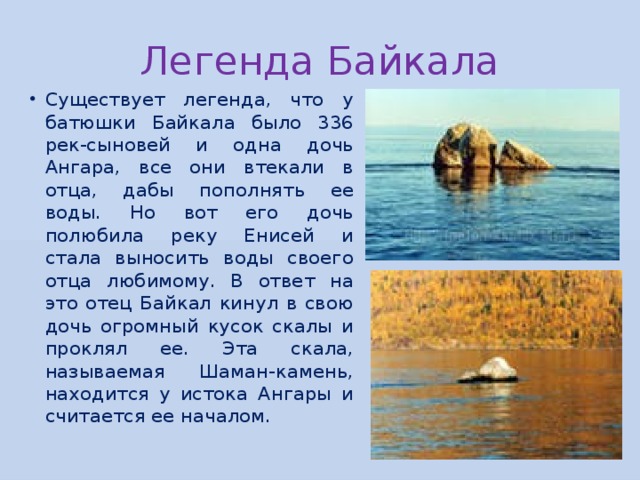 Легенда Байкала Существует легенда, что у батюшки Байкала было 336 рек-сыновей и одна дочь Ангара, все они втекали в отца, дабы пополнять ее воды. Но вот его дочь полюбила реку Енисей и стала выносить воды своего отца любимому. В ответ на это отец Байкал кинул в свою дочь огромный кусок скалы и проклял ее. Эта скала, называемая Шаман-камень, находится у истока Ангары и считается ее началом. 