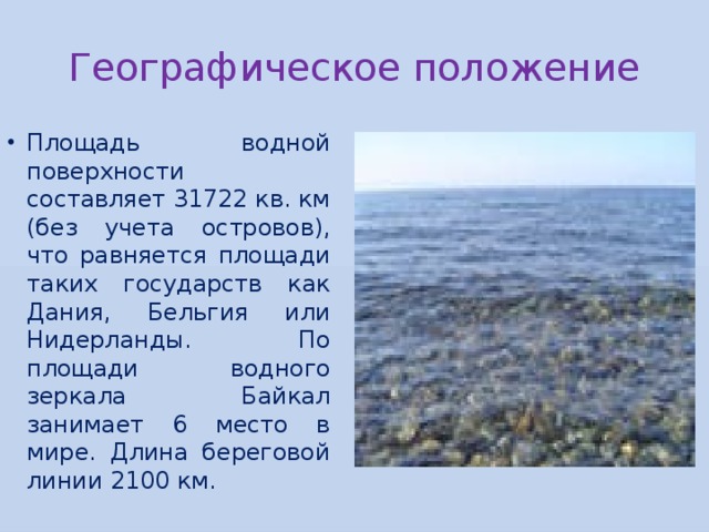 Географическое положение Площадь водной поверхности составляет 31722 кв. км (без учета островов), что равняется площади таких государств как Дания, Бельгия или Нидерланды. По площади водного зеркала Байкал занимает 6 место в мире. Длина береговой линии 2100 км. 