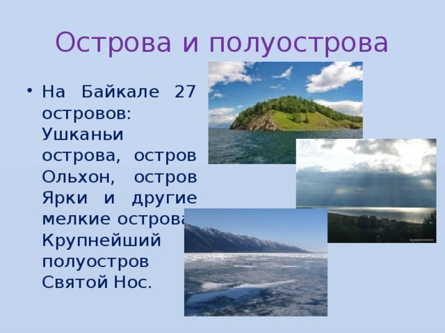 Острова и полуострова На Байкале 27 островов: Ушканьи острова, остров Ольхон, остров Ярки и другие мелкие острова. Крупнейший полуостров – Святой Нос. 