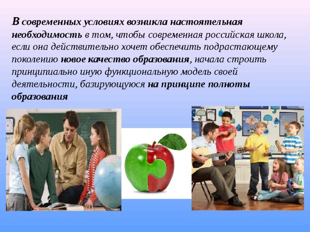 В современных условиях возникла настоятельная необходимость  в том, чтобы современная российская школа, если она действительно хочет обеспечить подрастающему поколению новое качество образования , начала строить принципиально иную функциональную модель своей деятельности, базирующуюся  на принципе полноты образования  