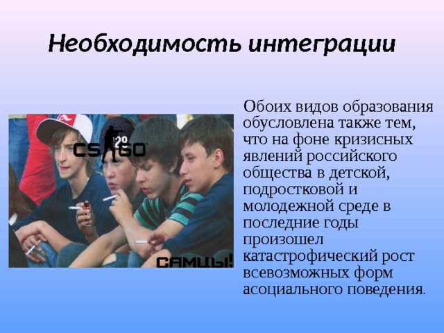 Необходимость интеграции   Обоих видов образования обусловлена также тем, что на фоне кризисных явлений российского общества в детской, подростковой и молодежной среде в последние годы произошел катастрофический рост всевозможных форм асоциального поведения . 