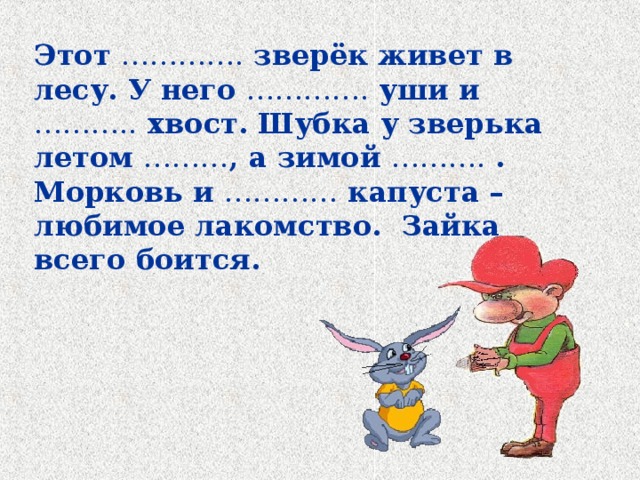 Этот …………. зверёк живет в лесу. У него …………. уши и ……….. хвост. Шубка у зверька летом ……… , а зимой ………. . Морковь и ………… капуста – любимое лакомство. Зайка всего боится. 