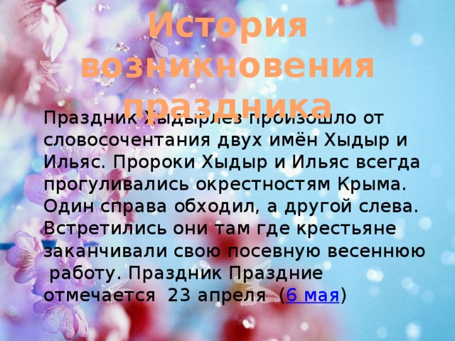 История возникновения праздника  Праздник Хыдырлез произошло от словосочентания двух имён Хыдыр и Ильяс. Пророки Хыдыр и Ильяс всегда прогуливались окрестностям Крыма. Один справа обходил, а другой слева. Встретились они там где крестьяне заканчивали свою посевную весеннюю работу. Праздник Праздние отмечается  23 апреля  ( 6 мая ) 