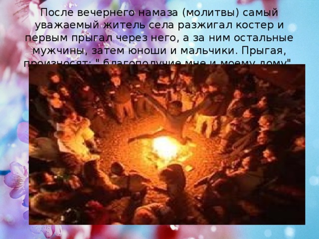 После вечернего намаза (молитвы) самый уважаемый житель села разжигал костер и первым прыгал через него, а за ним остальные мужчины, затем юноши и мальчики. Прыгая, произносят: 
