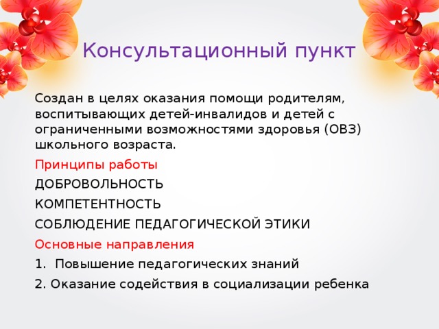 Консультационный пункт Создан в целях оказания помощи родителям, воспитывающих детей-инвалидов и детей с ограниченными возможностями здоровья (ОВЗ) школьного возраста. Принципы работы ДОБРОВОЛЬНОСТЬ КОМПЕТЕНТНОСТЬ СОБЛЮДЕНИЕ ПЕДАГОГИЧЕСКОЙ ЭТИКИ Основные направления 1. Повышение педагогических знаний 2. Оказание содействия в социализации ребенка 