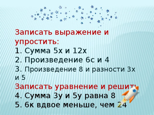Записать выражение и упростить: 1 . Сумма 5х и 12х 2. Произведение 6с и 4 3. Произведение 8 и разности 3х и 5 Записать уравнение и решить 4. Сумма 3у и 5у равна 8 5. 6к вдвое меньше, чем 24 