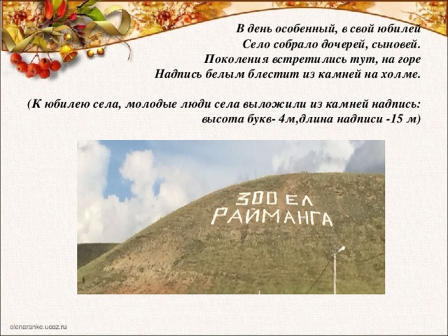  В день особенный, в свой юбилей  Село собрало дочерей, сыновей.  Поколения встретились тут, на горе  Надпись белым блестит из камней на холме.   (К юбилею села, молодые люди села выложили из камней надпись:  высота букв- 4м,длина надписи -15 м)   