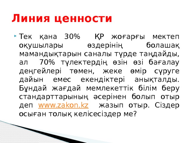 Линия ценности Тек қана 30% ҚР жоғарғы мектеп оқушылары өздерінің болашақ мамандықтарын саналы түрде таңдайды, ал 70% түлектердің өзін өзі бағалау деңгейлері төмен, жеке өмір сүруге дайын емес екендіктері анықталды. Бұндай жағдай мемлекеттік білім беру стандарттарының әсерінен болып отыр деп www.zakon.kz жазып отыр. Сіздер осыған толық келісесіздер ме? 