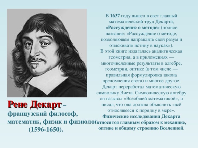 В 1637 году вышел в свет главный математический труд Декарта, «Рассуждение о методе» (полное название: «Рассуждение о методе, позволяющем направлять свой разум и отыскивать истину в науках»). В этой книге излагалась аналитическая геометрия, а в приложениях — многочисленные результаты в алгебре, геометрии, оптике (в том числе — правильная формулировка закона преломления света) и многое другое. Декарт переработал математическую символику Виета. Символическую алгебру он называл «Всеобщей математикой», и писал, что она должна объяснить «всё относящееся к порядку в мере». Физические исследования Декарта относятся главным образом к механике, оптике и общему строению Вселенной . Слайд3 Не одни мы столкнулись с этой проблемой. Прежде всего у астрономов и географов. Рене Декарт – французский философ, математик, физик и физиолог .  (1596-1650).