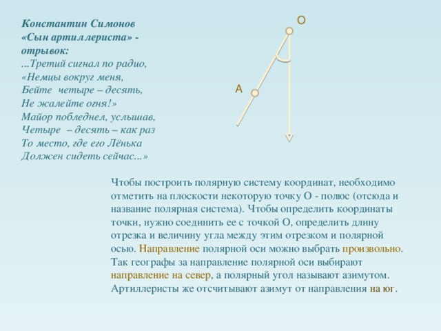 О Константин Симонов «Сын артиллериста» - отрывок: ...Третий сигнал по радио, «Немцы вокруг меня, Бейте четыре – десять, Не жалейте огня!» Майор побледнел, услышав, Четыре – десять – как раз То место, где его Лёнька Должен сидеть сейчас...» А Чтобы построить полярную систему координат, необходимо отметить на плоскости некоторую точку О - полюс (отсюда и название полярная система). Чтобы определить координаты точки, нужно соединить ее с точкой О, определить длину отрезка и величину угла между этим отрезком и полярной осью. Направление полярной оси можно выбрать произвольно . Так географы за направление полярной оси выбирают направление на север , а полярный угол называют азимутом. Артиллеристы же отсчитывают азимут от направления на юг .