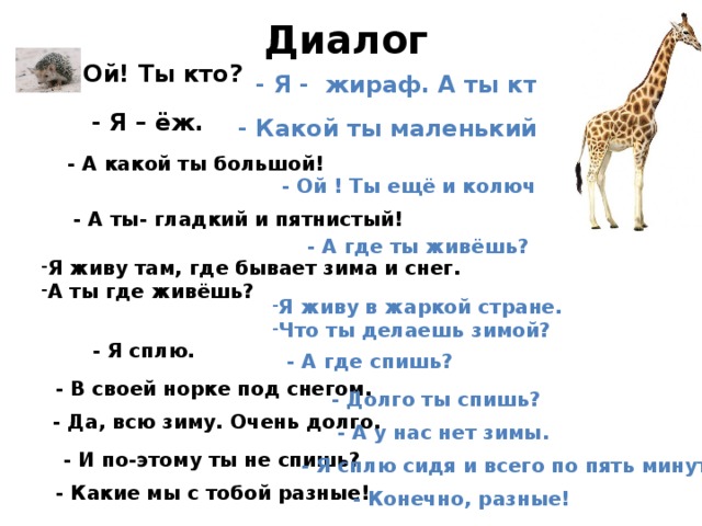 Диалог -Ой! Ты кто? - Я - жираф. А ты кто? - Я – ёж. - Какой ты маленький! - А какой ты большой! - Ой ! Ты ещё и колючий! - А ты- гладкий и пятнистый! - А где ты живёшь? Я живу там, где бывает зима и снег. А ты где живёшь? Я живу в жаркой стране. Что ты делаешь зимой? - Я сплю. - А где спишь? - В своей норке под снегом. - Долго ты спишь? - Да, всю зиму. Очень долго. - А у нас нет зимы. - И по-этому ты не спишь? - Я сплю сидя и всего по пять минут - Какие мы с тобой разные! - Конечно, разные! 