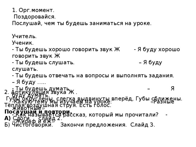 1. Орг.момент.  Поздоровайся. Послушай, чем ты будешь заниматься на уроке. Учитель. Ученик. - Ты будешь хорошо говорить звук Ж - Я буду хорошо говорить звук Ж - Ты будешь слушать. – Я буду слушать. - Ты будешь отвечать на вопросы и выполнять задания. – Я буду ….. - Ты будешь думать. – Я буду думать. -Какую тему мы изучаем на уроке: «Разные животные» - Как называется рассказ, который мы прочитали? - «Жираф и ёж» 2. Артикуляция звука Ж .  Губы округлены, слегка выдвинуты вперёд, Губы сближены. Тёплая воздушная струя. Есть голос. Послушай и повтори. А) Слоги. слайд 2. Б) Чистоговорки. Закончи предложения. Слайд 3. 