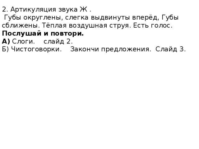 2. Артикуляция звука Ж .  Губы округлены, слегка выдвинуты вперёд, Губы сближены. Тёплая воздушная струя. Есть голос. Послушай и повтори. А) Слоги. слайд 2. Б) Чистоговорки. Закончи предложения. Слайд 3. 