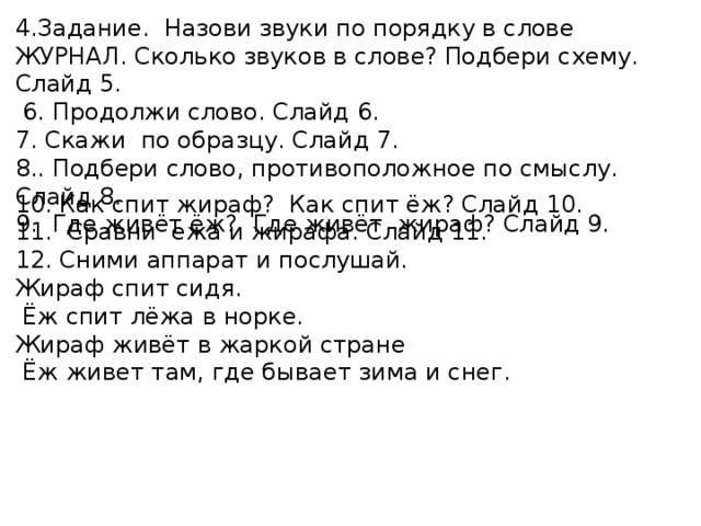 4.Задание. Назови звуки по порядку в слове ЖУРНАЛ. Сколько звуков в слове? Подбери схему. Слайд 5.  6. Продолжи слово. Слайд 6. 7. Скажи по образцу. Слайд 7. 8.. Подбери слово, противоположное по смыслу. Слайд 8. 9. Где живёт ёж? Где живёт жираф? Слайд 9. 10. Как спит жираф? Как спит ёж? Слайд 10. 11. Сравни ежа и жирафа. Слайд 11. 12. Сними аппарат и послушай. Жираф спит сидя.  Ёж спит лёжа в норке. Жираф живёт в жаркой стране  Ёж живет там, где бывает зима и снег. 
