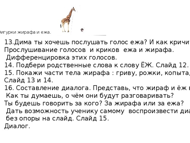  Фигурки жирафа и ежа. 13.Дима ты хочешь послушать голос ежа? И как кричит жираф? Прослушивание голосов и криков ежа и жирафа.  Дифференцировка этих голосов. 14. Подбери родственные слова к слову ЁЖ. Слайд 12. 15. Покажи части тела жирафа : гриву, рожки, копыта, уши. Слайд 13 и 14. 16. Составление диалога. Представь, что жираф и ёж встретились.  Как ты думаешь, о чём они будут разговаривать? Ты будешь говорить за кого? За жирафа или за ежа?  Дать возможность ученику самому воспроизвести диалог  без опоры на слайд. Слайд 15. Диалог. 
