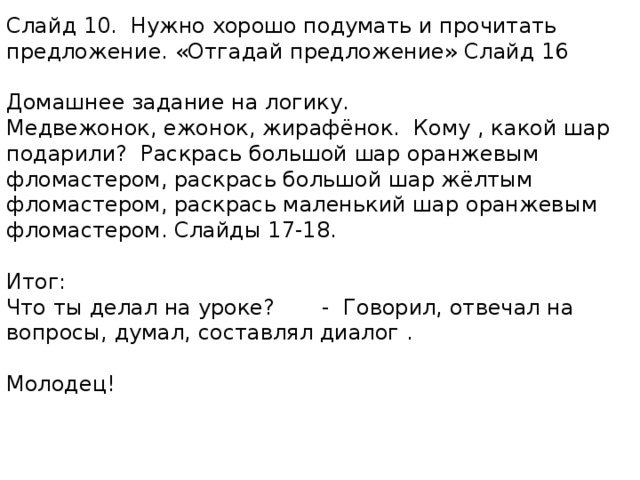 Слайд 10. Нужно хорошо подумать и прочитать предложение. «Отгадай предложение» Слайд 16 Домашнее задание на логику. Медвежонок, ежонок, жирафёнок. Кому , какой шар подарили? Раскрась большой шар оранжевым фломастером, раскрась большой шар жёлтым фломастером, раскрась маленький шар оранжевым фломастером. Слайды 17-18. Итог: Что ты делал на уроке? - Говорил, отвечал на вопросы, думал, составлял диалог . Молодец! 
