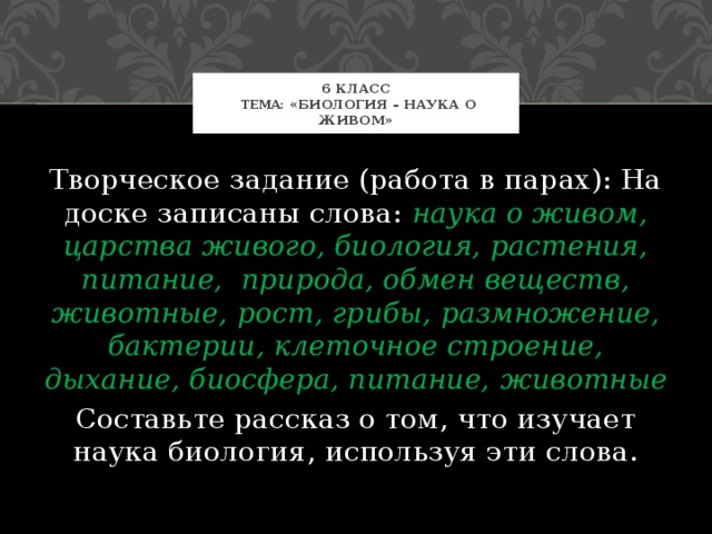 6 класс  Тема : «Биология – наука о живом» Творческое задание (работа в парах): На доске записаны слова: наука о живом, царства живого, биология, растения, питание, природа, обмен веществ, животные, рост, грибы, размножение, бактерии, клеточное строение, дыхание, биосфера, питание,  животные Составьте рассказ о том, что изучает наука биология, используя эти слова. 