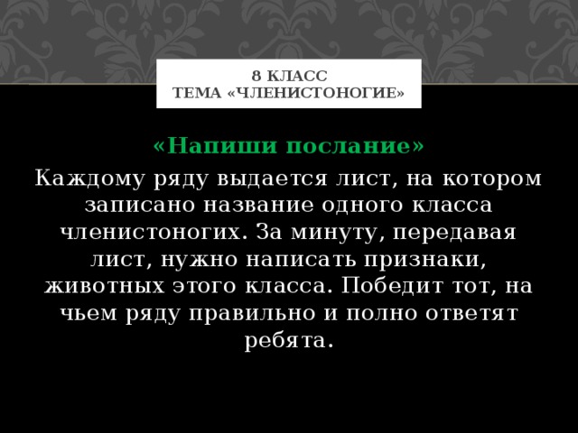 8 класс  Тема «Членистоногие» «Напиши послание» Каждому ряду выдается лист, на котором записано название одного класса членистоногих. За минуту, передавая лист, нужно написать признаки, животных этого класса. Победит тот, на чьем ряду правильно и полно ответят ребята. 