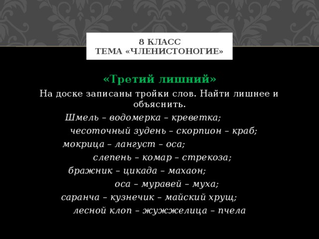 8 класс  Тема «Членистоногие» «Третий лишний» На доске записаны тройки слов. Найти лишнее и объяснить. Шмель – водомерка – креветка;  чесоточный зудень – скорпион – краб; мокрица – лангуст – оса;  слепень – комар – стрекоза; бражник – цикада – махаон;  оса – муравей – муха; саранча – кузнечик – майский хрущ; лесной клоп – жужжелица – пчела 