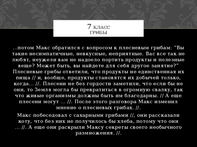 7 класс  Грибы … потом Макс обратился с вопросом к плесневым грибам: “Вы такие несимпатичные, невкусные, неприятные. Вас все так не любят, неужели вам не надоело портить продукты и полезные веще? Может быть, вы найдете для себя другое занятие?” Плесневые грибы ответили, что продукты не единственная их пища // и, вообще, продукты становятся их добычей только, когда… //. Плесени не без гордости заметили, что если бы не они, то Земля могла бы превратиться в огромную свалку, так что живые организмы должны быть им благодарны. // А еще плесени могут … //. После этого разговора Макс изменил мнение о плесневых грибах. //. Макс побеседовал с сахарными грибами //, они рассказали коту, что без них не получилось бы хлеба, потому что они … //. А еще они раскрыли Максу секреты своего необычного размножения. //. 