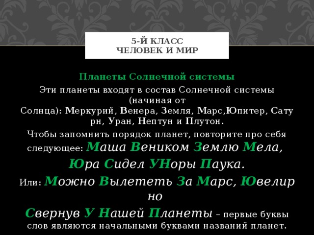 5-й класс  Человек и мир Планеты Солнечной системы Эти планеты входят в состав Солнечной системы (начиная от Солнца):  М еркурий,  В енера,  З емля,  М арс, Ю питер,  С атурн,  У ран,  Н ептун и  П лутон. Чтобы запомнить порядок планет, повторите про себя следующее:  М аша  В еником  З емлю  М ела,  Ю ра  С идел  УН оры  П аука. Или:  М ожно  В ылететь  З а  М арс,  Ю велирно  С вернув  У Н ашей  П ланеты  – первые буквы слов являются начальными буквами названий планет. 