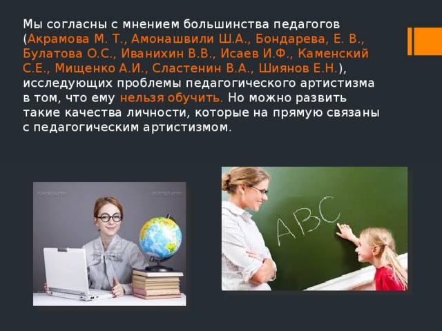 Мы согласны с мнением большинства педагогов ( Акрамова М. Т., Амонашвили Ш.А., Бондарева, Е. В., Булатова О.С., Иванихин В.В., Исаев И.Ф., Каменский С.Е., Мищенко А.И., Сластенин В.А., Шиянов Е.Н. ), исследующих проблемы педагогического артистизма в том, что ему нельзя обучить. Но можно развить такие качества личности, которые на прямую связаны с педагогическим артистизмом. 